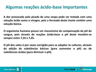 Algumas reações ácido-base importantes
A dor provocada pela picada de uma vespa pode ser tratada com uma
solução ácida como o vinagre, pois a ferroada deste inseto contém uma
solução básica.
O organismo humano possui um mecanismo de compensação do pH do
sangue, pois através de reações ácido-base o pH deste mantém-se
sempre entre 7,35 e 7,45.
O pH dos solos é por vezes corrigido para se adaptar às culturas, através
da adição de substâncias básicas (para aumentar o pH) ou de
substâncias ácidas (para diminuir o pH).
 