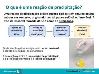 O que é uma reação de precipitação?
Uma reação de precipitação ocorre quando dois sais em solução aquosa
entram em contacto, originando um sal pouco solúvel ou insolúvel. A
este sal insolúvel formado dá-se o nome de precipitado.
+
Nitrato de
chumbo(aq)
Pb(NO3)2(aq)
Iodeto de
potássio(aq)
KI(aq)
Nitrato de
potássio(aq)
KNO3(aq)
Iodeto de
chumbo(s)
PbI(s)
+
Desta reação química originou-se um sal insolúvel,
o iodeto de chumbo, de cor amarela.
Esta reação química é uma reação de precipitação,
e o precipitado formado é o iodeto de chumbo.
 