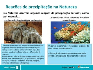 Reações de precipitação na Natureza
Na Natureza ocorrem algumas reações de precipitação curiosas, como
por exemplo...
... a formação de estalactites e estalagmites.
... a formação de corais, conchas de moluscos e
cascas de ovos.
Quando a água das chuvas, se infiltra em solos calcários,
reage com o carbonato de cálcio existente e origina
hidrogenocarbonato de cálcio, solúvel em água. Este
processo leva à corrosão do calcário e à formação de
cavernas.
À medida que a solução de hidrogenocarbonato de cálcio
escorre pelas paredes da gruta, a água evapora e surgem
condições para que o carbonato de cálcio precipite,
formando estalactites e estalagmites.
Os corais, as conchas de moluscos e as cascas de
ovos são estruturas calcárias.
A formação destas estruturas ocorre também
devido à precipitação do carbonato de cálcio
 