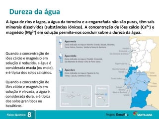 Dureza da água
A água de rios e lagos, a água da torneira e a engarrafada não são puras, têm sais
minerais dissolvidos (substâncias iónicas). A concentração de iões cálcio (Ca2+) e
magnésio (Mg2+) em solução permite-nos concluir sobre a dureza da água.
Quando a concentração de
iões cálcio e magnésio em
solução é reduzida, a água é
considerada macia (ou mole),
e é típica dos solos calcários.
Quando a concentração de
iões cálcio e magnésio em
solução é elevada, a água é
considerada dura, e é típica
dos solos graníticos ou
basálticos.
 