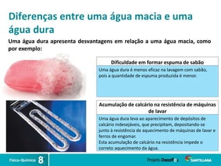 Diferenças entre uma água macia e uma
água dura
Uma água dura apresenta desvantagens em relação a uma água macia, como
por exemplo:
Dificuldade em formar espuma de sabão
Uma água dura é menos eficaz na lavagem com sabão,
pois a quantidade de espuma produzida é menor.
Acumulação de calcário na resistência de máquinas
de lavar
Uma água dura leva ao aparecimento de depósitos de
calcário indesejáveis, que precipitam, depositando-se
junto à resistência de aquecimento de máquinas de lavar e
ferros de engomar.
Esta acumulação de calcário na resistência impede o
correto aquecimento da água.
 