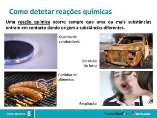 Como detetar reações químicas
Uma reação química ocorre sempre que uma ou mais substâncias
entram em contacto dando origem a substâncias diferentes.
Queima de
combustíveis
Corrosão
do ferro
Cozinhar de
alimentos
Respiração
 