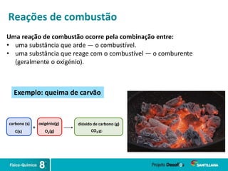 Uma reação de combustão ocorre pela combinação entre:
• uma substância que arde — o combustível.
• uma substância que reage com o combustível — o comburente
(geralmente o oxigénio).
Reações de combustão
carbono (s)
+
oxigénio(g) dióxido de carbono (g)
C(s) O2(g) CO2(g)
Exemplo: queima de carvão
 