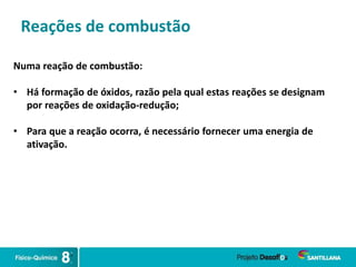 Reações de combustão
Numa reação de combustão:
• Há formação de óxidos, razão pela qual estas reações se designam
por reações de oxidação-redução;
• Para que a reação ocorra, é necessário fornecer uma energia de
ativação.
 