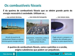Os combustíveis fósseis
É da queima de combustíveis fósseis que se obtém grande parte da
energia necessária à sociedade. Utilizam-se...
... nas centrais térmicas. ... nos meios de transporte. ... nas nossas casas.
Através da queima de
combustíveis fósseis as centrais
térmicas geram energia elétrica.
Automóveis, motociclos, aviões e
barcos… a maioria utiliza
combustíveis fósseis.
O gás natural, o propano e o
butano são utilizados para
cozinhar ou para aquecimento.
A queima de combustíveis fósseis, como o petróleo e o carvão,
origina substâncias que podem ser prejudiciais.
 