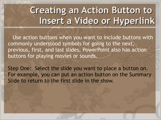Creating an Action Button to  Insert a Video or Hyperlink Use action buttons when you want to include buttons with commonly understood symbols for going to the next, previous, first, and last slides. PowerPoint also has action buttons for playing movies or sounds. Step One:  Select the slide you want to place a button on.  For example, you can put an action button on the Summary Slide to return to the first slide in the show.  