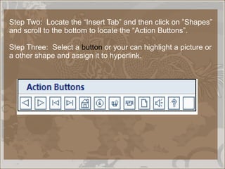 Step Two:  Locate the “Insert Tab” and then click on ”Shapes”  and scroll to the bottom to locate the “Action Buttons”. Step Three:  Select a  button  or your can highlight a picture or a other shape and assign it to hyperlink. 