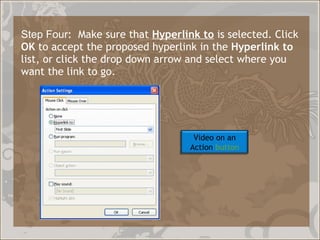 Step Four :  Make sure that  Hyperlink to  is selected. Click  OK  to accept the proposed hyperlink in the  Hyperlink to  list, or click the drop down arrow and select where you want the link to go.  Video on an Action  button 