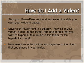 How do I Add a Video?  Start your PowerPoint as usual and select the slide you want your video to appear.  Save your PowerPoint in a  Folder  .  Now all of your videos, audio, music, forms, and documents that you want to hyperlink to must be in this  folder  for the hyperlinks to work.  Now select an action button and hyperlink to the video that you placed in your folder. 