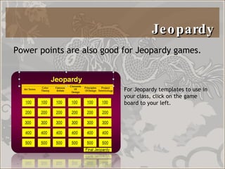 Jeopardy  Power points are also good for Jeopardy games.  For Jeopardy templates to use in your class, click on the game board to your left.  