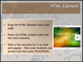 HTML Element  Drag the HTML Element onto your page.  Paste the HTML embed code into the html element. Wait a few seconds for it to load and appear.  Now your students can access and view your PowerPoint.  