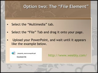 Option two: The “File Element”      http://www.weebly.com/ Select the “Multimedia” tab. Select the “File” Tab and drag it onto your page. Upload your PowerPoint, and wait until it appears like the example below.  