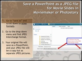 Save a PowerPoint as a JPEG file   for Movie Slides in  Moviemaker or Photostory      1.  Go to “save as” and scroll down to  other formats . 2.  Go to the drop down menu and find JPEG Interchange format. 3.  Your original file will save as a PowerPoint, and your JPEG file will be a copy but as separate JPEG pictures.  