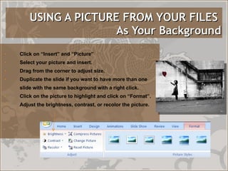 USING A PICTURE FROM YOUR FILES   As Your Background Click on “Insert” and “Picture” Select your picture and insert. Drag from the corner to adjust size. Duplicate the slide if you want to have more than one slide with the same background with a right click. Click on the picture to highlight and click on “Format”. Adjust the brightness, contrast, or recolor the picture. 