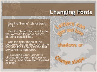 Changing Fonts  Use the “Home” tab for basic  fonts. Use the “Insert” tab and locate the Word Art for more custom lettering possibilities. Use the color menu at the bottom to change the color of the font and the fill color for the text boxes with a right click.  To overlap use “Format” to change the order of pictures or lettering  and move them forward or back. 