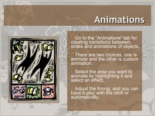 Animations  Go to the “Animations” tab for creating transitions between slides and animations of objects. There are two choices, one is animate and the other is custom animation.  Select the area you want to animate by highlighting it and select an effect.  Adjust the timing, and you can have it play with the click or automatically. 