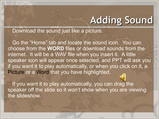 Adding Sound Download the sound just like a picture. Go the “Home” tab and locate the sound icon.  You can choose from the  WORD  files or download sounds from the internet.  It will be a WAV file when you insert it.  A little speaker icon will appear once selected, and PPT will ask you if you want it to play automatically, or when you click on it, a  Picture  or a  Word  that you have highlighted.  If you want it to play automatically, you can drag the speaker off the slide so it won’t show when you are viewing the slideshow. 