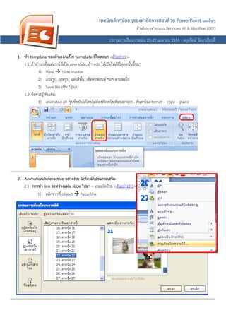 เทคนิคเล็กๆนอยๆของทําสื่อการสอน วย PowerPoint และอื่นๆ
                                                                                                 การสอนด
                                                                                                     (อางอิงการทํางานบน Windows XP & MS office 2007)
                                                                                                      อ

                                                                               ประชุมการเรียนการสอน 25-27 เมษายน 2554 - สกุลรัตน รัตนาเกียรติ์

     1. ทํา template ของตัวเอง/แกไข template ที่โหลดมา <ตัวอยาง1>
        1.1 ถาทําเองตั้งแตแรกใหเปด new slide, ถา edit ใหเปดไฟลที่โหลดนั้นขึ้นมา
                 1) View  Slide master
                 2) แปะรูป, วาดรูป, แตงสีพื้น, เซ็ทคาฟอนท ฯลฯ ตามพอใจ
                 3) Save file เปน *.pot
        1.2 ขอควรรูเพิ่มเติม:
                    
                 1) animated gif รูปที่ขยับไดโดยไมตองทําอะไรเพิ่มนอกจาก - คนหาในinternet – copy – paste




------------------------------------------------------------------------------------------------------------------------------------------------------
                         -----------------------------------------------------------------------------------------------------------------------------
                         ---------------------------------------------------------------------------------------------------------------------------------------------
     2. Animation/Interactive อยางงาย ไมตองมีโปรแกรมเสริม
           2.1 การทํา link ระหวางแผน slide ไปมา – เกมเปดปาย <ตัวอยาง2-1>
                      1) คลิกขวาที่ object  hyperlink




------------------------------------------------------------------------------------------------------------------------------------------------------
                         -----------------------------------------------------------------------------------------------------------------------------
                         ---------------------------------------------------------------------------------------------------------------------------------------------
 