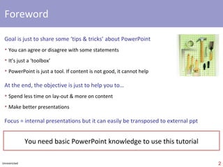 foreword Goal is just to share PowerPoint ‘tips & tricks’ You can agree or disagree with some statements It’s just a ‘toolbox’ PowerPoint is just a tool. If content is not good, it cannot help Objective is just to help you to… Spend less time on layout & more on content Make ‘better’ presentations ‘ 6 S’  approach is just my own ‘proposal’… Unrestricted comments are welcome !   Jean-Luc  