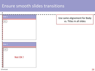 fonts Fonts type Use ‘Georgia’, Arial’, ‘ Helvetica ’, ‘Veranda’ or ‘Calibri’ Use ‘Arial’ if lot of numbers Use ‘black’ as default & ‘ blue ’ for ‘level 1 titles’ Font size (standard) : max 20 & min 12 Try to avoid  bold ,  italic  &  underline Bullets Avoid ‘black’ or ‘white’ bullets Different indentation levels = different bullets  Be coherent ! Always use same approach for font colors, font   size, bullets, etc. Always use same approach for Majuscules, i.e. Either Majuscule at beginning of list or no majuscule at beginning of list level 1 (size  18  / 20) level 2 (size  16  / 18) level 3 (size 14 / 16) level 4 (14) level 1 (size 18) level 2 (size 16) level 3 (size 14) level 1 (size 18) level 2 (size 16) level 3 (size 14) AVOID EXAMPLE 