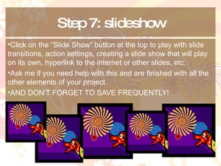Step 7: slideshow Click on the “Slide Show” button at the top to play with slide transitions, action settings, creating a slide show that will play on its own, hyperlink to the internet or other slides, etc. Ask me if you need help with this and are finished with all the other elements of your project AND DON’T FORGET TO SAVE FREQUENTLY! 