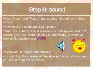 Step 6: sound Click “Insert” and “Picture” and choose “Clip Art” and “Clips Online” Download the sound just like a picture When you insert it, a little speaker icon will appear, and PPT will ask you if you want it to play automatically, or when you click on it, a picture or a  WORD . If you want it to play automatically,  you can drag the speaker off the slide so it won’t show when you are viewing the slideshow. 