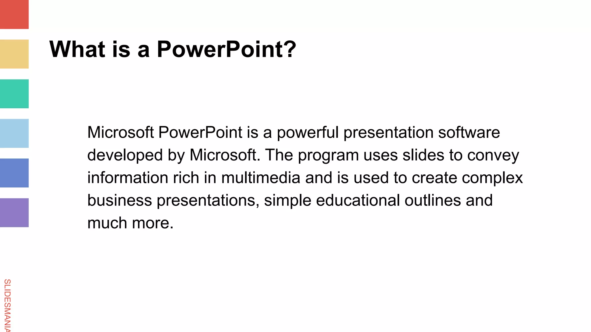 SLIDESMANIA
What is a PowerPoint?
Microsoft PowerPoint is a powerful presentation software
developed by Microsoft. The program uses slides to convey
information rich in multimedia and is used to create complex
business presentations, simple educational outlines and
much more.