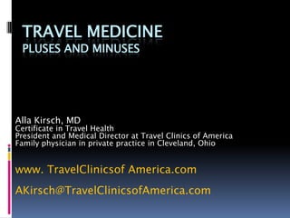 TRAVEL MEDICINE
 PLUSES AND MINUSES




Alla Kirsch, MD
Certificate in Travel Health
President and Medical Director at Travel Clinics of America
Family physician in private practice in Cleveland, Ohio


www. TravelClinicsof America.com
AKirsch@TravelClinicsofAmerica.com
 