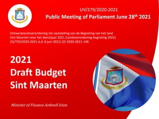 Public Meeting of Parliament June 28th 2021
Minister of Finance Ardwell Irion
UV/279/2020-2021
Ontwerplandsverordening tot vaststelling van de Begroting van het land
Sint Maarten voor het dienstjaar 2021 (Landsverordening begroting 2021)
(IS/729/2020-2021 d.d. 8 juni 2021) (ZJ 2020-2021-148
2021
Draft Budget
Sint Maarten
 