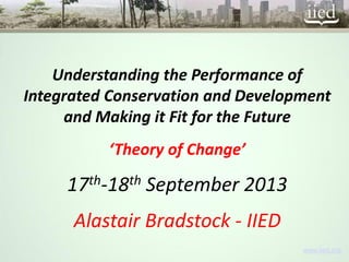 www.iied.org 
Understanding the Performance of Integrated Conservation and Development and Making it Fit for the Future 
‘Theory of Change’ 
17th-18thSeptember 2013 
Alastair Bradstock -IIED  