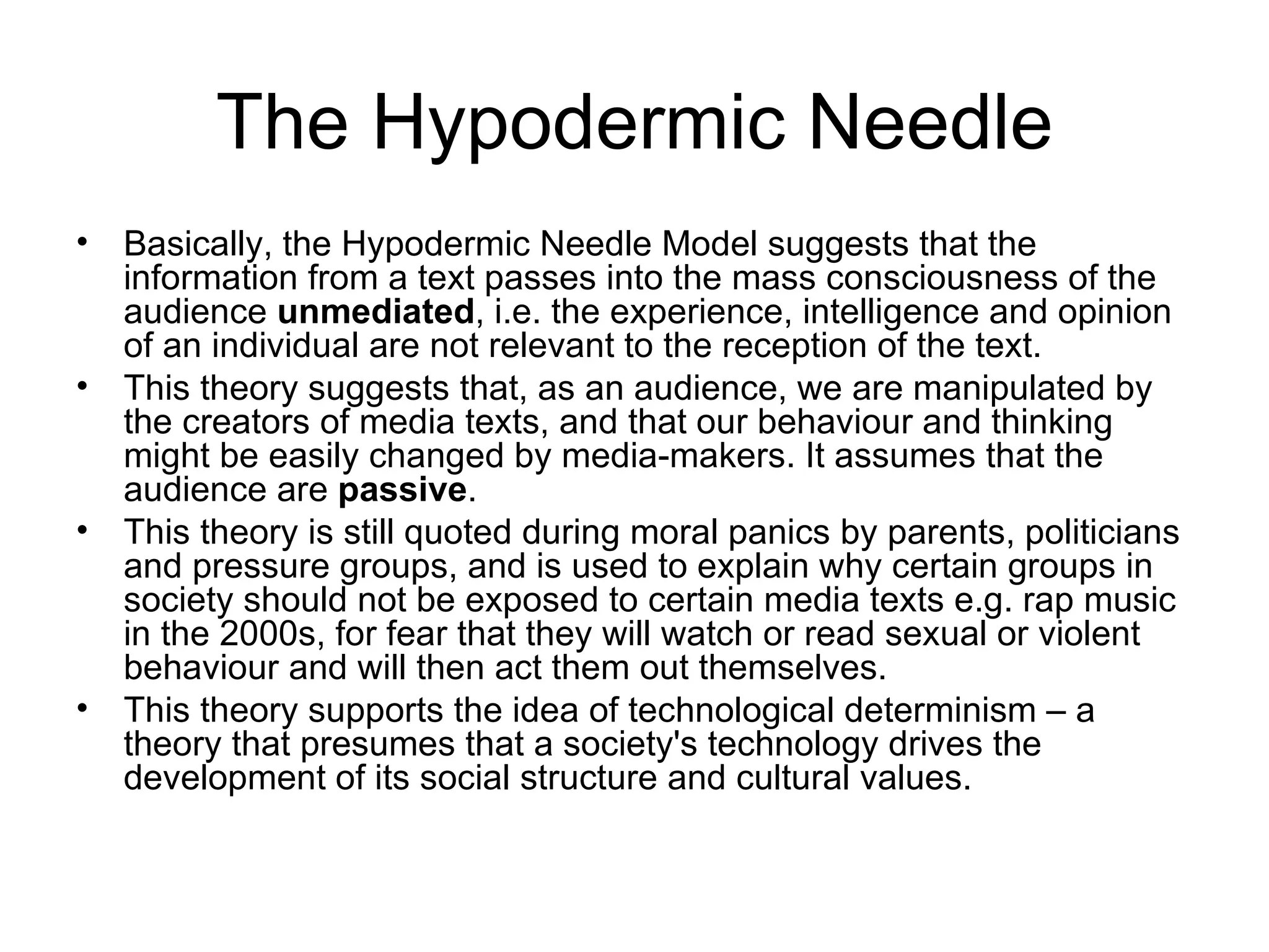 The Hypodermic Needle Basically, the Hypodermic Needle Model suggests that the information from a text passes into the mass consciousness of the audience  unmediated , i.e. the experience, intelligence and opinion of an individual are not relevant to the reception of the text.  This theory suggests that, as an audience, we are manipulated by the creators of media texts, and that our behaviour and thinking might be easily changed by media-makers. It assumes that the audience are  passive .  This theory is still quoted during moral panics by parents, politicians and pressure groups, and is used to explain why certain groups in society should not be exposed to certain media texts e.g. rap music in the 2000s, for fear that they will watch or read sexual or violent behaviour and will then act them out themselves.  This theory supports the idea of technological determinism – a theory that presumes that a society's technology drives the development of its social structure and cultural values. 