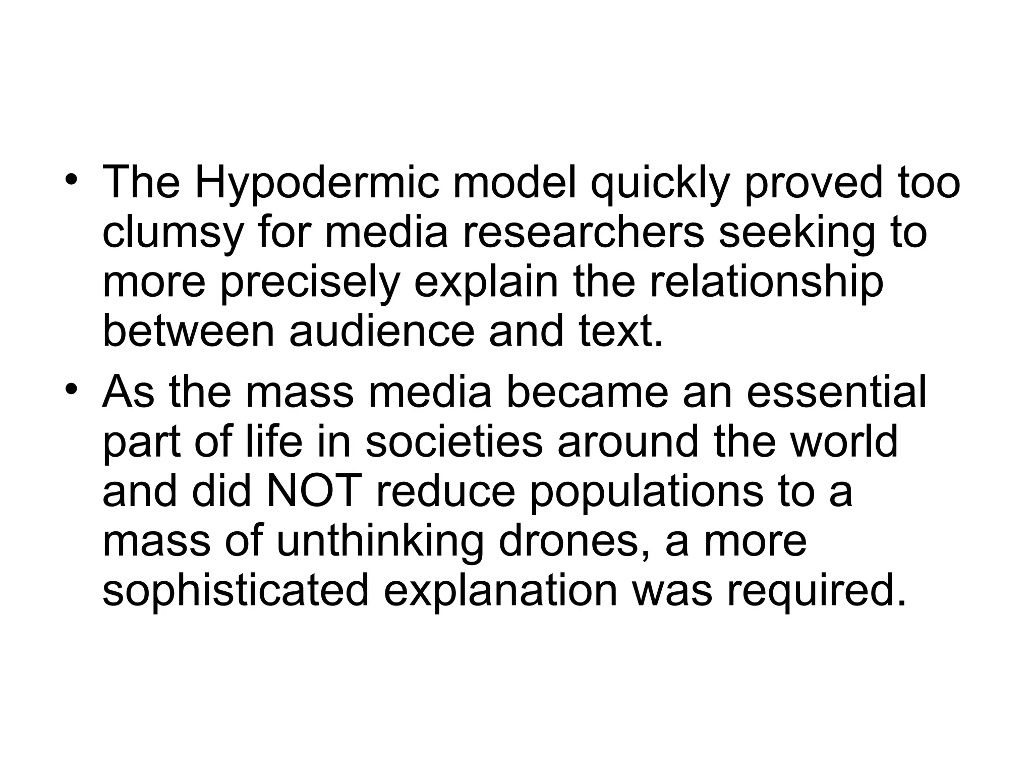The Hypodermic model quickly proved too clumsy for media researchers seeking to more precisely explain the relationship between audience and text.  As the mass media became an essential part of life in societies around the world and did NOT reduce populations to a mass of unthinking drones, a more sophisticated explanation was required. 
