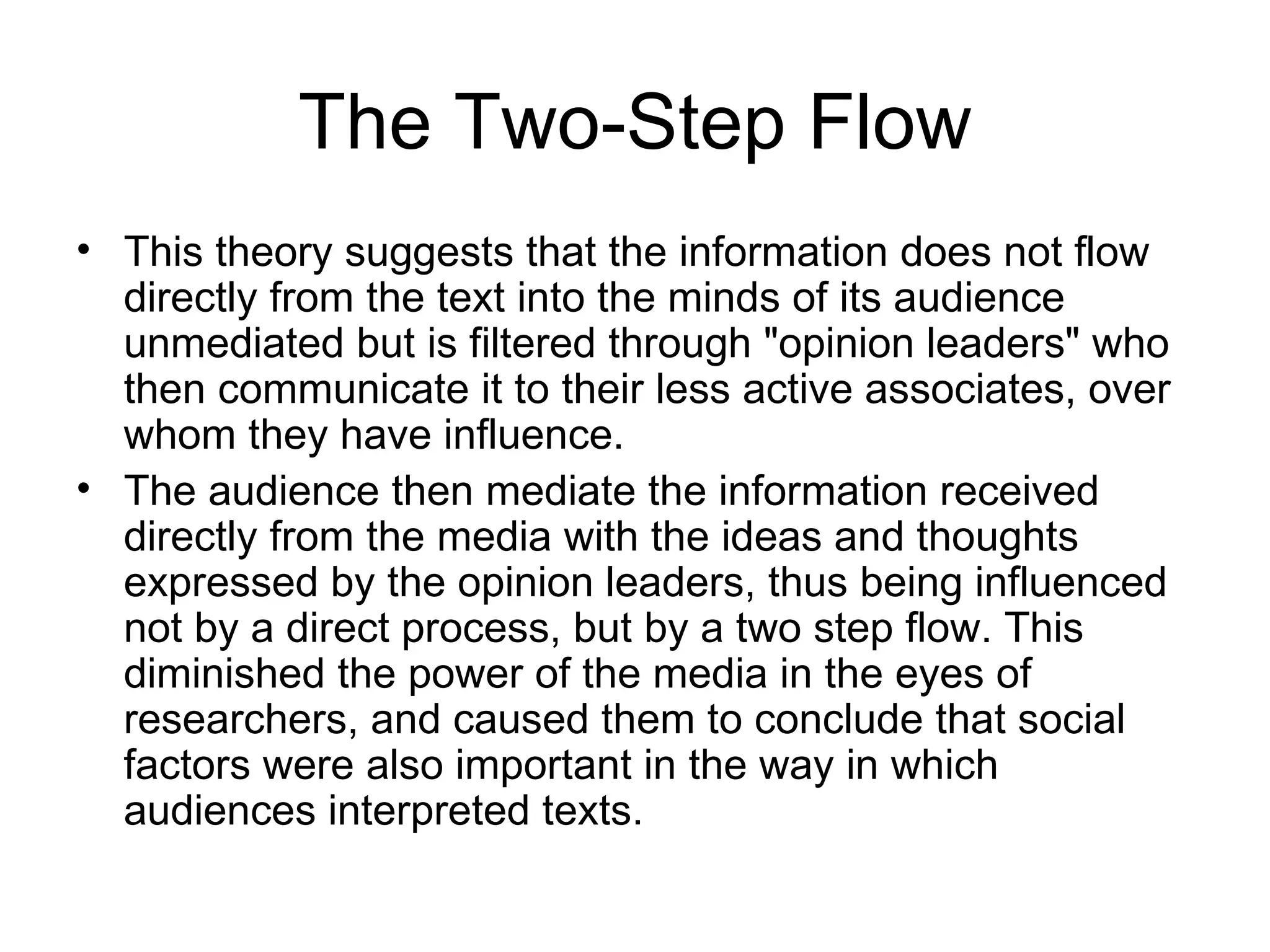 The Two-Step Flow This theory suggests that the information does not flow directly from the text into the minds of its audience unmediated but is filtered through "opinion leaders" who then communicate it to their less active associates, over whom they have influence.  The audience then mediate the information received directly from the media with the ideas and thoughts expressed by the opinion leaders, thus being influenced not by a direct process, but by a two step flow. This diminished the power of the media in the eyes of researchers, and caused them to conclude that social factors were also important in the way in which audiences interpreted texts. 