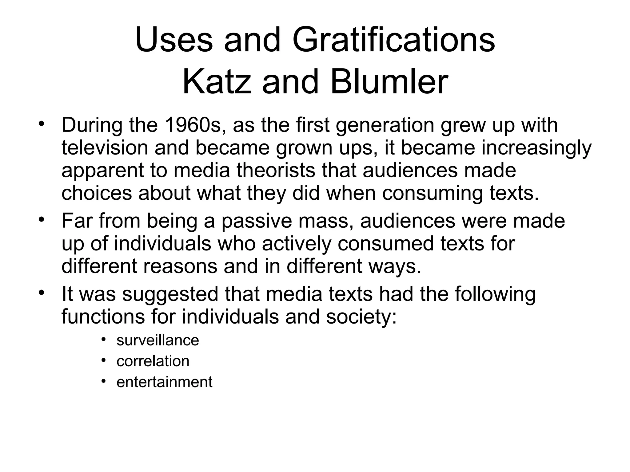 Uses and Gratifications Katz and Blumler During the 1960s, as the first generation grew up with television and became grown ups, it became increasingly apparent to media theorists that audiences made choices about what they did when consuming texts.  Far from being a passive mass, audiences were made up of individuals who actively consumed texts for different reasons and in different ways.  It was suggested that media texts had the following functions for individuals and society: surveillance  correlation  entertainment 