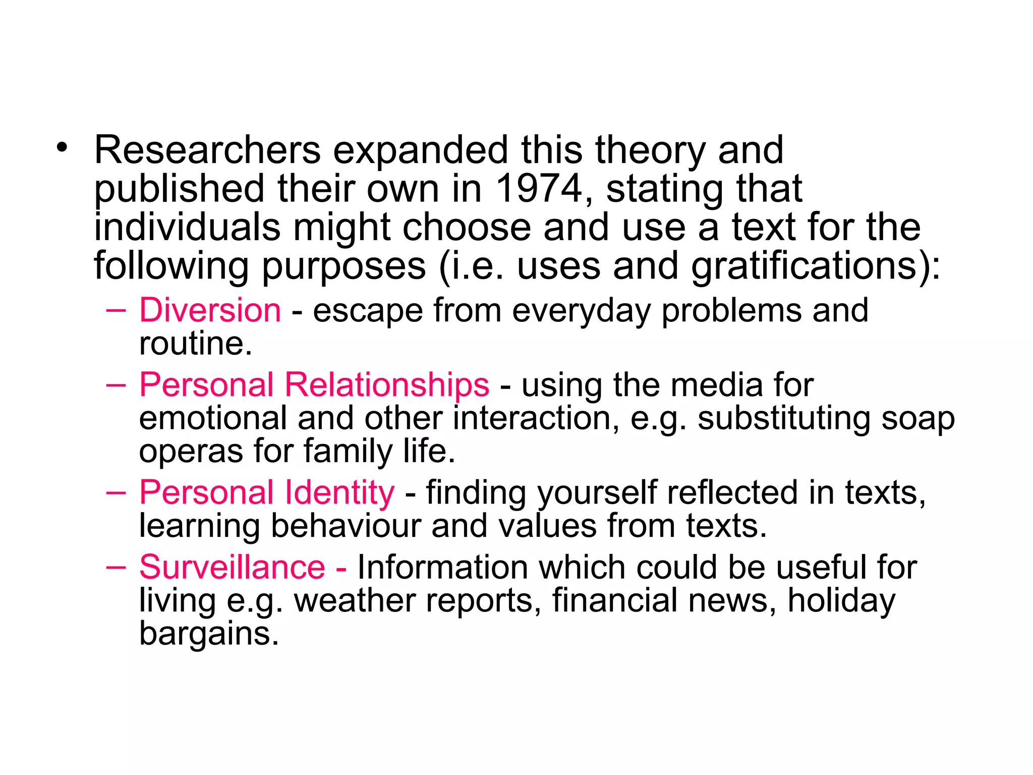 Researchers expanded this theory and published their own in 1974, stating that individuals might choose and use a text for the following purposes (i.e. uses and gratifications): Diversion   - escape from everyday problems and routine.  Personal Relationships  - using the media for emotional and other interaction, e.g. substituting soap operas for family life.  Personal Identity  - finding yourself reflected in texts, learning behaviour and values from texts.  Surveillance -  Information which could be useful for living e.g. weather reports, financial news, holiday bargains. 