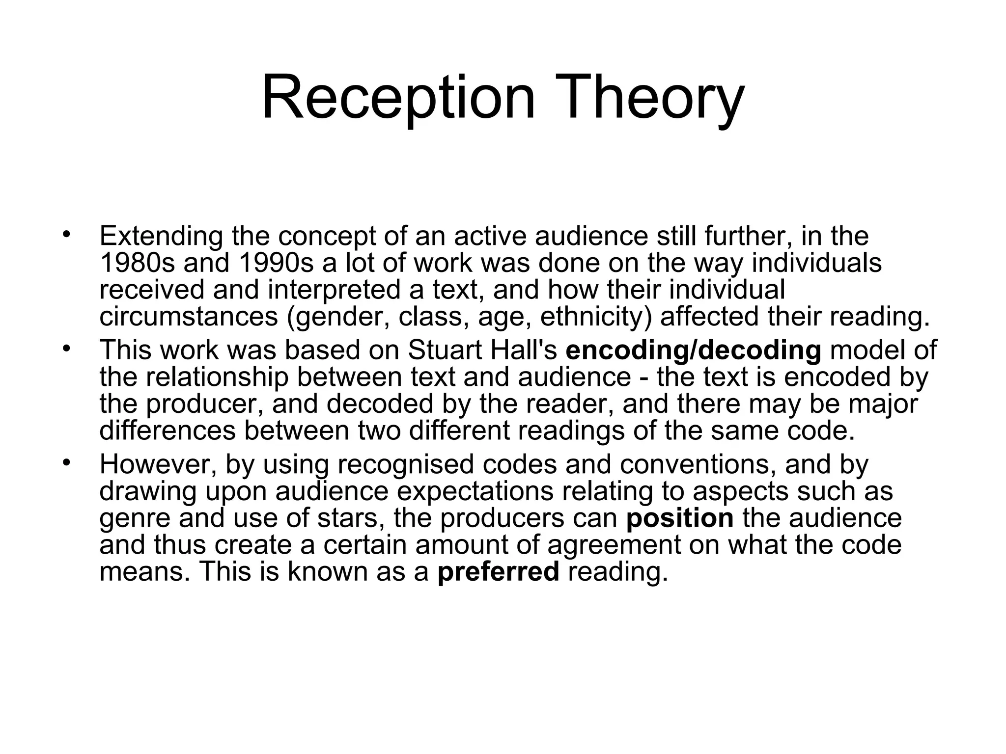 Reception Theory Extending the concept of an active audience still further, in the 1980s and 1990s a lot of work was done on the way individuals received and interpreted a text, and how their individual circumstances (gender, class, age, ethnicity) affected their reading. This work was based on Stuart Hall's  encoding/decoding  model of the relationship between text and audience - the text is encoded by the producer, and decoded by the reader, and there may be major differences between two different readings of the same code.  However, by using recognised codes and conventions, and by drawing upon audience expectations relating to aspects such as genre and use of stars, the producers can  position  the audience and thus create a certain amount of agreement on what the code means. This is known as a  preferred  reading. 