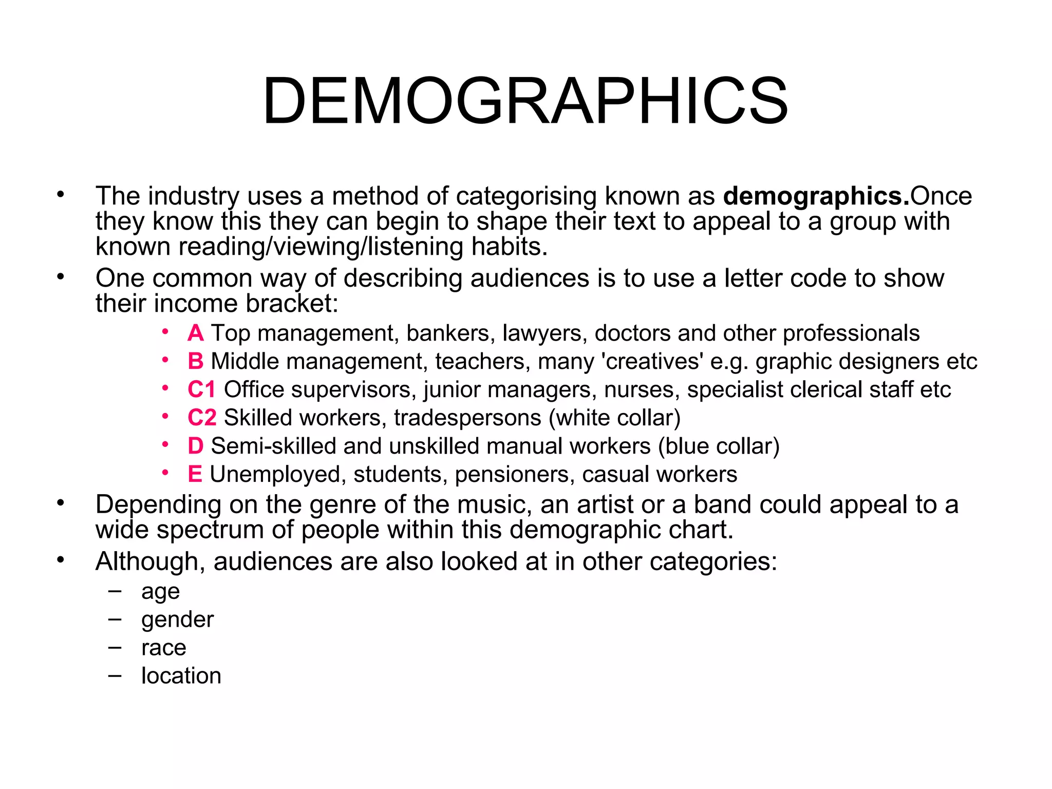 The industry uses a method of categorising known as  demographics. Once they know this they can begin to shape their text to appeal to a group with known reading/viewing/listening habits. One common way of describing audiences is to use a letter code to show their income bracket: A  Top management, bankers, lawyers, doctors and other professionals B  Middle management, teachers, many 'creatives' e.g. graphic designers etc C1  Office supervisors, junior managers, nurses, specialist clerical staff etc C2  Skilled workers, tradespersons (white collar) D  Semi-skilled and unskilled manual workers (blue collar) E  Unemployed, students, pensioners, casual workers Depending on the genre of the music, an artist or a band could appeal to a wide spectrum of people within this demographic chart. Although, audiences are also looked at in other categories:  age  gender  race  location DEMOGRAPHICS 