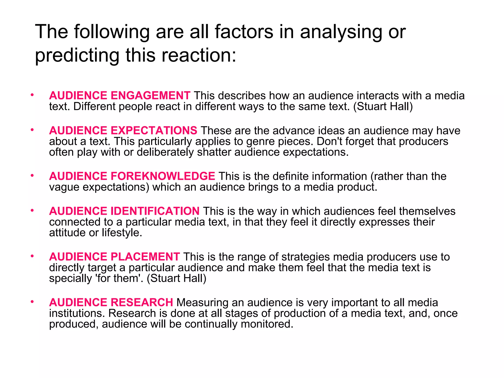 The following are all factors in analysing or predicting this reaction: AUDIENCE ENGAGEMENT   This describes how an audience interacts with a media text. Different people react in different ways to the same text. (Stuart Hall) AUDIENCE EXPECTATIONS   These are the advance ideas an audience may have about a text. This particularly applies to genre pieces. Don't forget that producers often play with or deliberately shatter audience expectations. AUDIENCE FOREKNOWLEDGE   This is the definite information (rather than the vague expectations) which an audience brings to a media product.  AUDIENCE IDENTIFICATION   This is the way in which audiences feel themselves connected to a particular media text, in that they feel it directly expresses their attitude or lifestyle.  AUDIENCE PLACEMENT   This is the range of strategies media producers use to directly target a particular audience and make them feel that the media text is specially 'for them'. (Stuart Hall) AUDIENCE RESEARCH   Measuring an audience is very important to all media institutions. Research is done at all stages of production of a media text, and, once produced, audience will be continually monitored. 