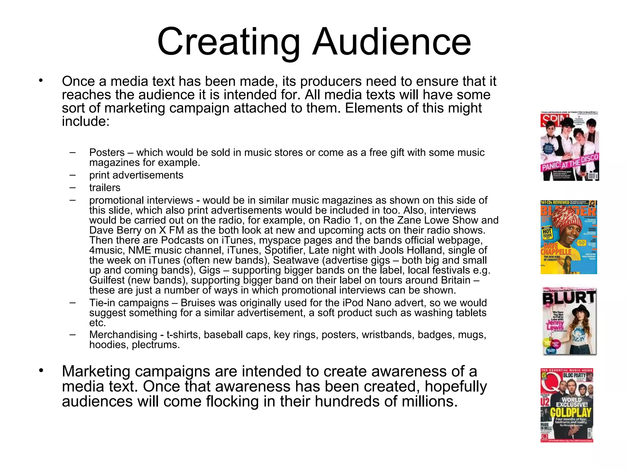Creating Audience Once a media text has been made, its producers need to ensure that it reaches the audience it is intended for. All media texts will have some sort of marketing campaign attached to them. Elements of this might include: Posters – which would be sold in music stores or come as a free gift with some music magazines for example. print advertisements  trailers  promotional interviews - would be in similar music magazines as shown on this side of this slide, which also print advertisements would be included in too. Also, interviews would be carried out on the radio, for example, on Radio 1, on the Zane Lowe Show and Dave Berry on X FM as the both look at new and upcoming acts on their radio shows. Then there are Podcasts on iTunes, myspace pages and the bands official webpage, 4music, NME music channel, iTunes, Spotifier, Late night with Jools Holland, single of the week on iTunes (often new bands), Seatwave (advertise gigs – both big and small up and coming bands), Gigs – supporting bigger bands on the label, local festivals e.g. Guilfest (new bands), supporting bigger band on their label on tours around Britain – these are just a number of ways in which promotional interviews can be shown. Tie-in campaigns – Bruises was originally used for the iPod Nano advert, so we would suggest something for a similar advertisement, a soft product such as washing tablets etc.  Merchandising - t-shirts, baseball caps, key rings, posters, wristbands, badges, mugs, hoodies, plectrums.   Marketing campaigns are intended to create awareness of a media text. Once that awareness has been created, hopefully audiences will come flocking in their hundreds of millions. 