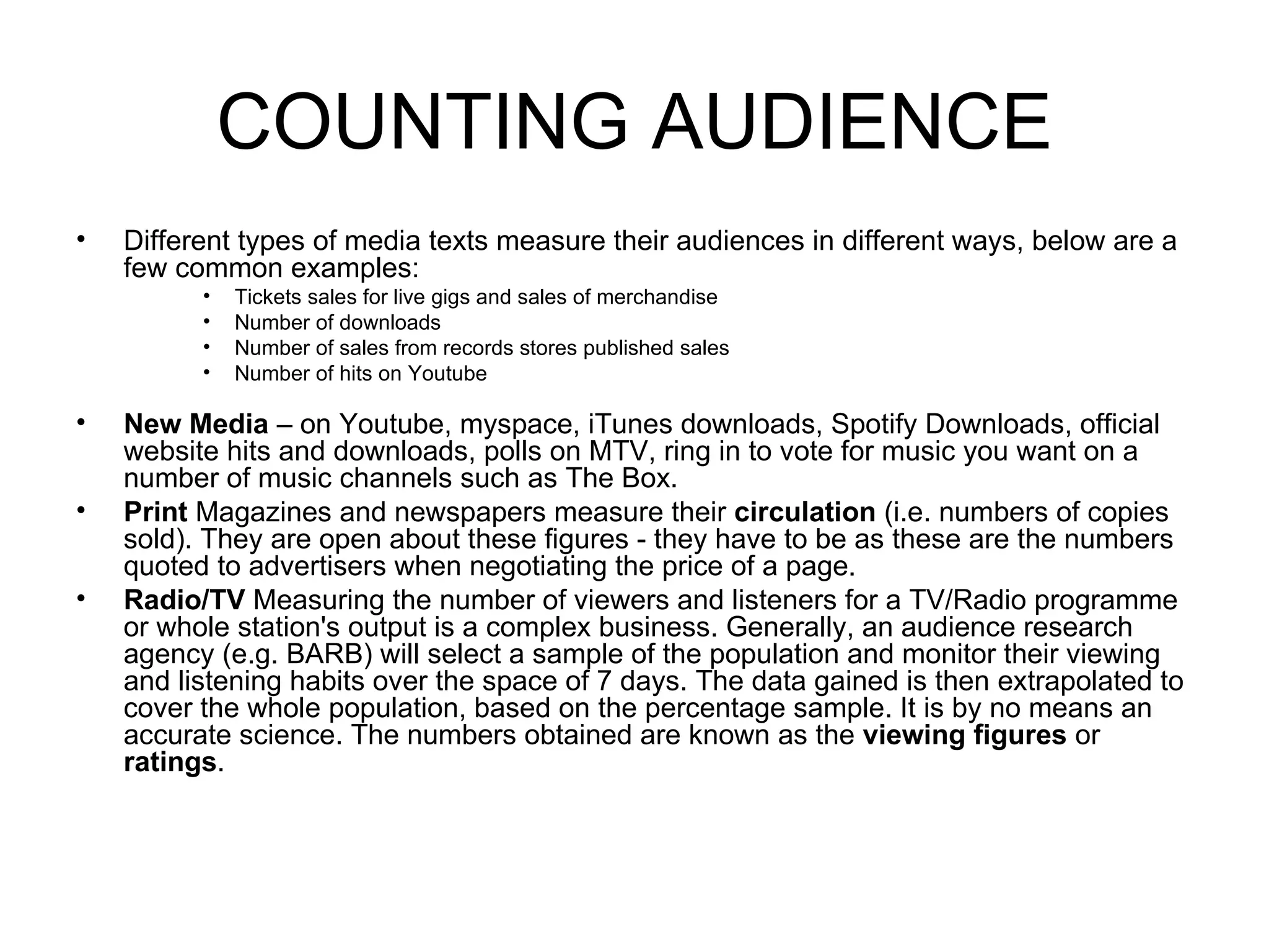 COUNTING AUDIENCE Different types of media texts measure their audiences in different ways, below are a few common examples:  Tickets sales for live gigs and sales of merchandise Number of downloads Number of sales from records stores published sales  Number of hits on Youtube New Media  – on Youtube, myspace, iTunes downloads, Spotify Downloads, official website hits and downloads, polls on MTV, ring in to vote for music you want on a number of music channels such as The Box. Print  Magazines and newspapers measure their  circulation  (i.e. numbers of copies sold). They are open about these figures - they have to be as these are the numbers quoted to advertisers when negotiating the price of a page. Radio/TV  Measuring the number of viewers and listeners for a TV/Radio programme or whole station's output is a complex business. Generally, an audience research agency (e.g. BARB) will select a sample of the population and monitor their viewing and listening habits over the space of 7 days. The data gained is then extrapolated to cover the whole population, based on the percentage sample. It is by no means an accurate science. The numbers obtained are known as the  viewing figures  or  ratings . 