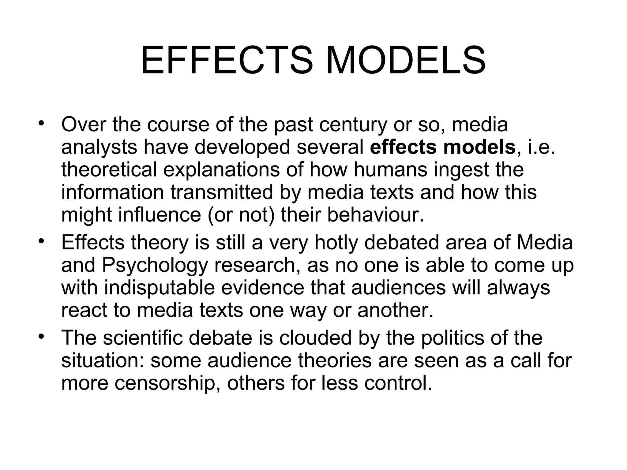 EFFECTS MODELS Over the course of the past century or so, media analysts have developed several  effects models , i.e. theoretical explanations of how humans ingest the information transmitted by media texts and how this might influence (or not) their behaviour. Effects theory is still a very hotly debated area of Media and Psychology research, as no one is able to come up with indisputable evidence that audiences will always react to media texts one way or another. The scientific debate is clouded by the politics of the situation: some audience theories are seen as a call for more censorship, others for less control. 