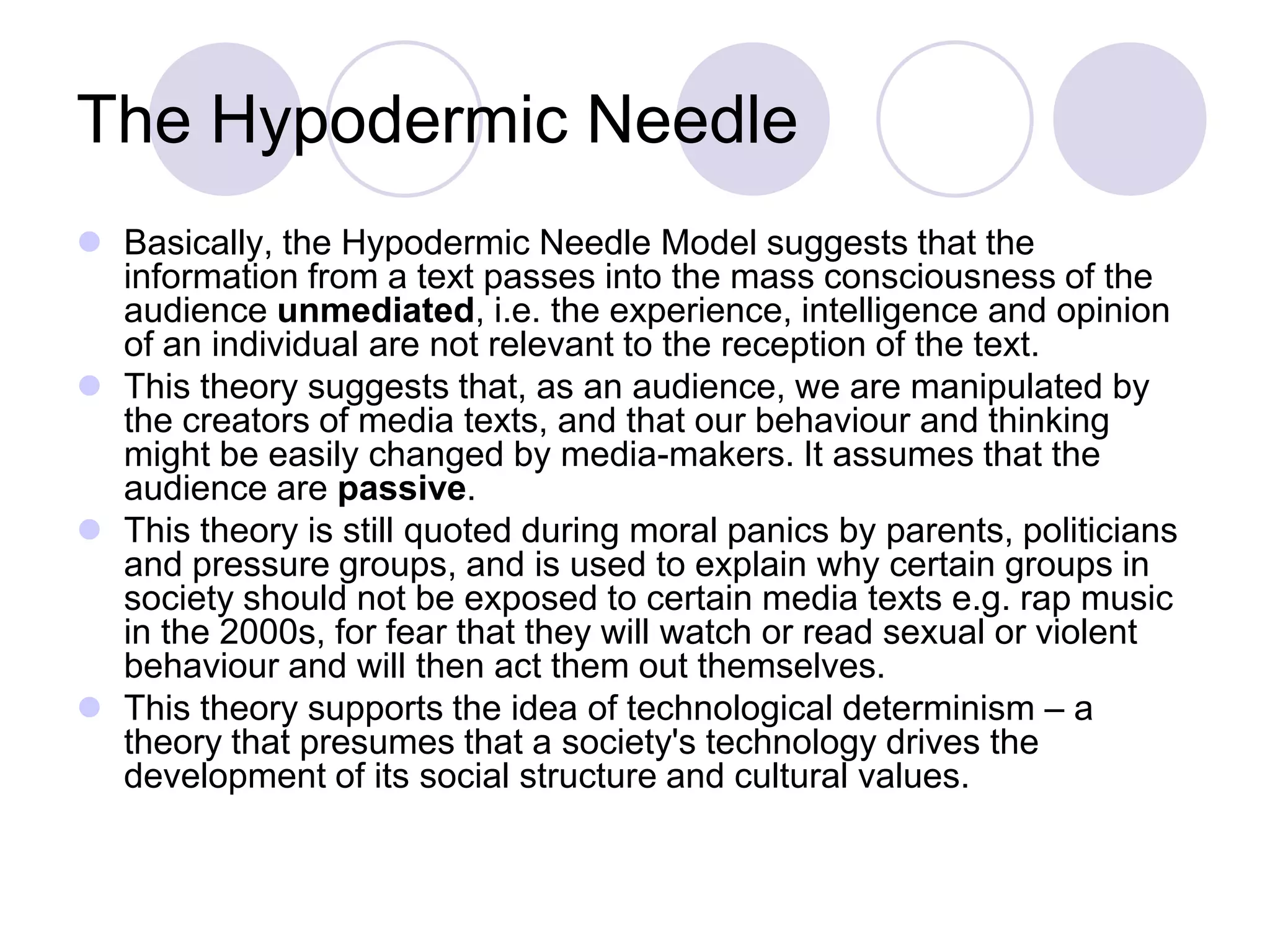 The Hypodermic Needle
 Basically, the Hypodermic Needle Model suggests that the
  information from a text passes into the mass consciousness of the
  audience unmediated, i.e. the experience, intelligence and opinion
  of an individual are not relevant to the reception of the text.
 This theory suggests that, as an audience, we are manipulated by
  the creators of media texts, and that our behaviour and thinking
  might be easily changed by media-makers. It assumes that the
  audience are passive.
 This theory is still quoted during moral panics by parents, politicians
  and pressure groups, and is used to explain why certain groups in
  society should not be exposed to certain media texts e.g. rap music
  in the 2000s, for fear that they will watch or read sexual or violent
  behaviour and will then act them out themselves.
 This theory supports the idea of technological determinism – a
  theory that presumes that a society's technology drives the
  development of its social structure and cultural values.
 