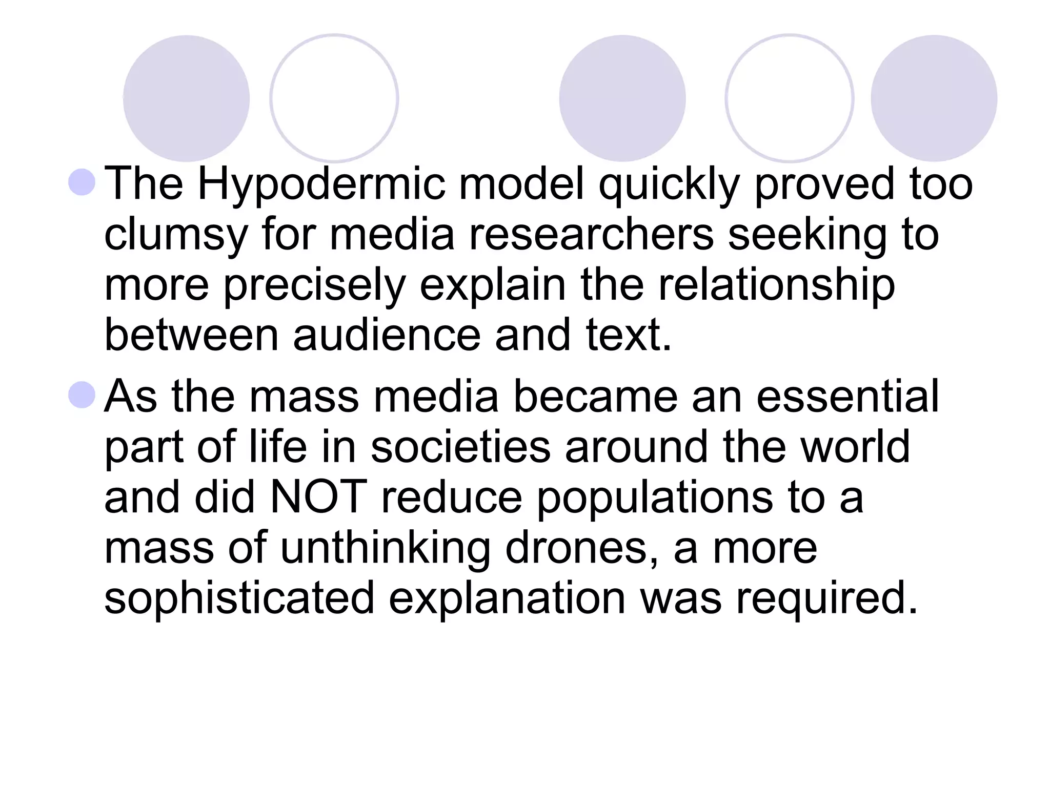 The Hypodermic model quickly proved too
 clumsy for media researchers seeking to
 more precisely explain the relationship
 between audience and text.
As the mass media became an essential
 part of life in societies around the world
 and did NOT reduce populations to a
 mass of unthinking drones, a more
 sophisticated explanation was required.
 