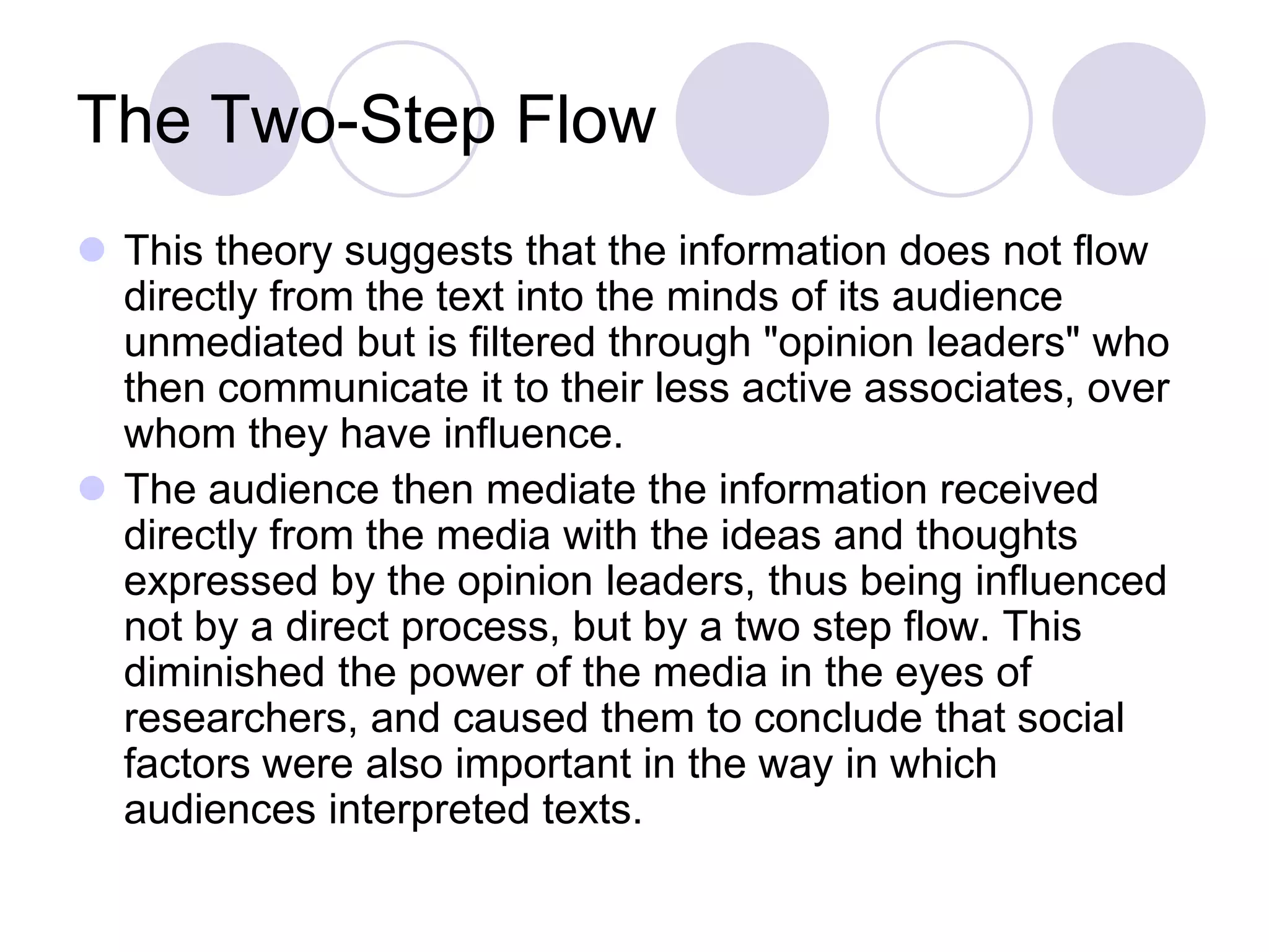 The Two-Step Flow
 This theory suggests that the information does not flow
  directly from the text into the minds of its audience
  unmediated but is filtered through "opinion leaders" who
  then communicate it to their less active associates, over
  whom they have influence.
 The audience then mediate the information received
  directly from the media with the ideas and thoughts
  expressed by the opinion leaders, thus being influenced
  not by a direct process, but by a two step flow. This
  diminished the power of the media in the eyes of
  researchers, and caused them to conclude that social
  factors were also important in the way in which
  audiences interpreted texts.
 