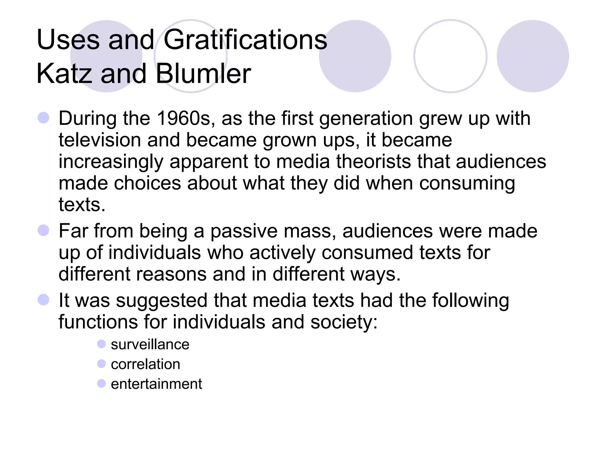Uses and Gratifications
Katz and Blumler
 During the 1960s, as the first generation grew up with
  television and became grown ups, it became
  increasingly apparent to media theorists that audiences
  made choices about what they did when consuming
  texts.
 Far from being a passive mass, audiences were made
  up of individuals who actively consumed texts for
  different reasons and in different ways.
 It was suggested that media texts had the following
  functions for individuals and society:
       surveillance
       correlation
       entertainment
 