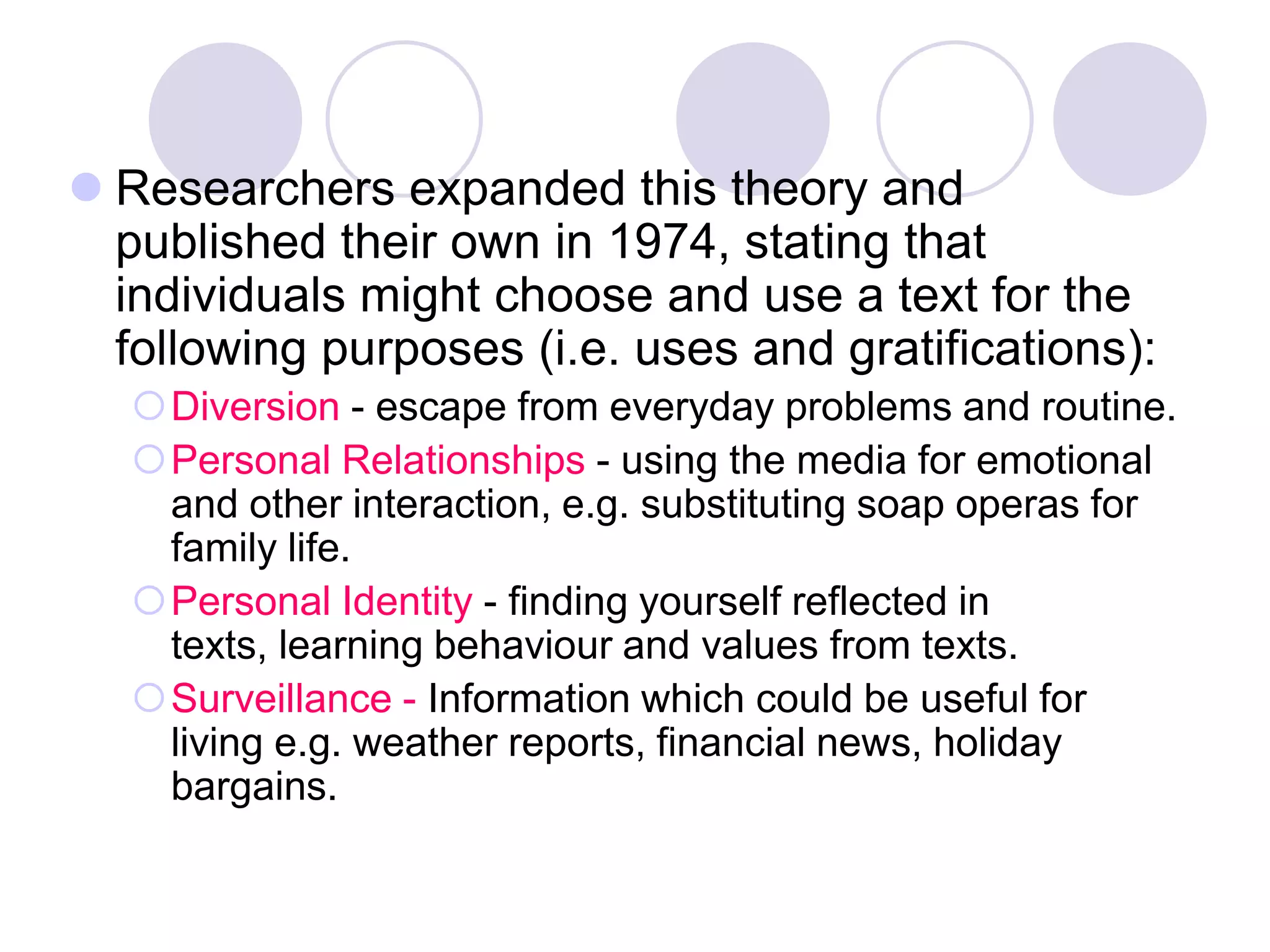  Researchers expanded this theory and
  published their own in 1974, stating that
  individuals might choose and use a text for the
  following purposes (i.e. uses and gratifications):
   Diversion - escape from everyday problems and routine.
   Personal Relationships - using the media for emotional
    and other interaction, e.g. substituting soap operas for
    family life.
   Personal Identity - finding yourself reflected in
    texts, learning behaviour and values from texts.
   Surveillance - Information which could be useful for
    living e.g. weather reports, financial news, holiday
    bargains.
 
