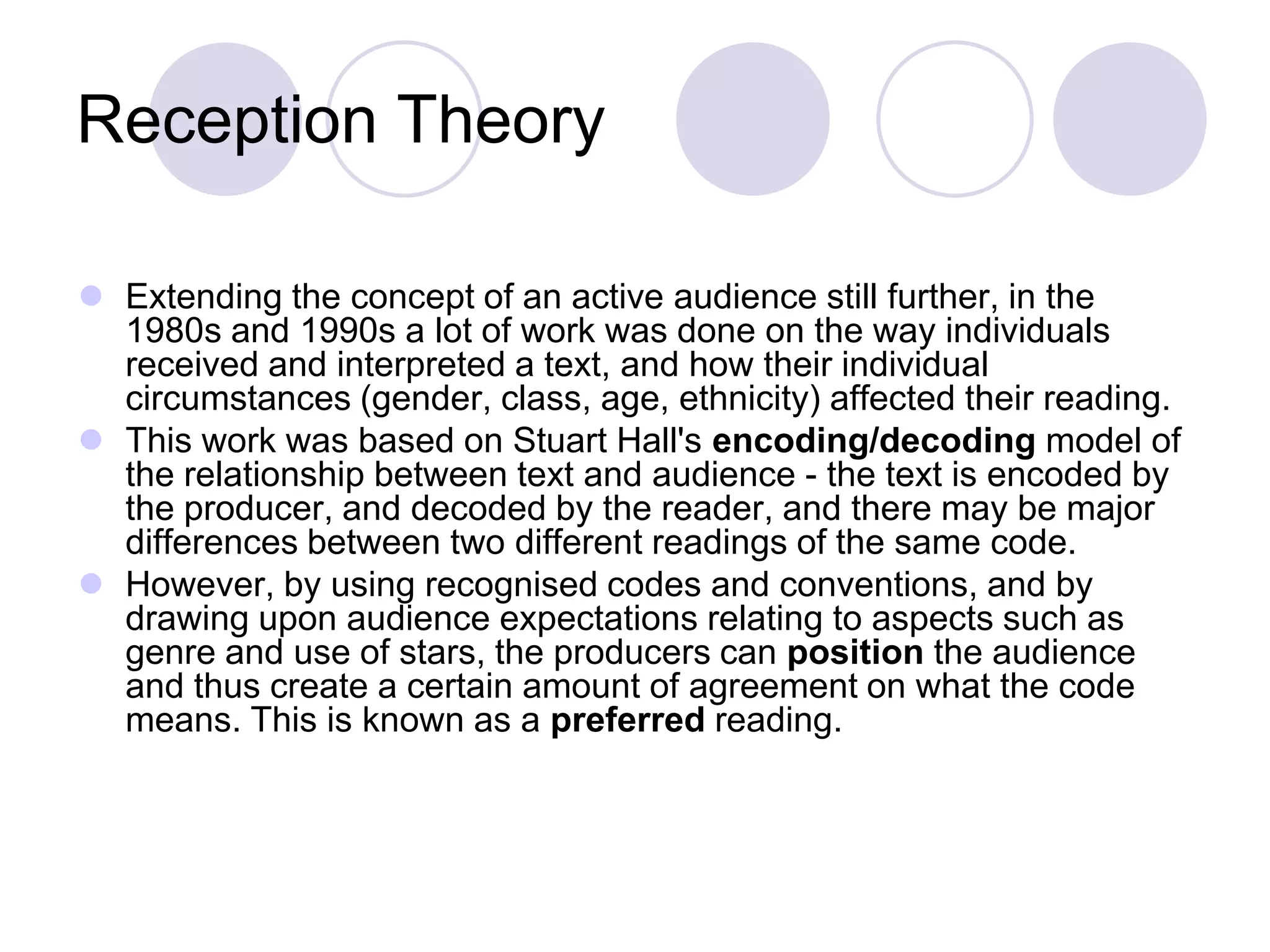 Reception Theory

 Extending the concept of an active audience still further, in the
  1980s and 1990s a lot of work was done on the way individuals
  received and interpreted a text, and how their individual
  circumstances (gender, class, age, ethnicity) affected their reading.
 This work was based on Stuart Hall's encoding/decoding model of
  the relationship between text and audience - the text is encoded by
  the producer, and decoded by the reader, and there may be major
  differences between two different readings of the same code.
 However, by using recognised codes and conventions, and by
  drawing upon audience expectations relating to aspects such as
  genre and use of stars, the producers can position the audience
  and thus create a certain amount of agreement on what the code
  means. This is known as a preferred reading.
 
