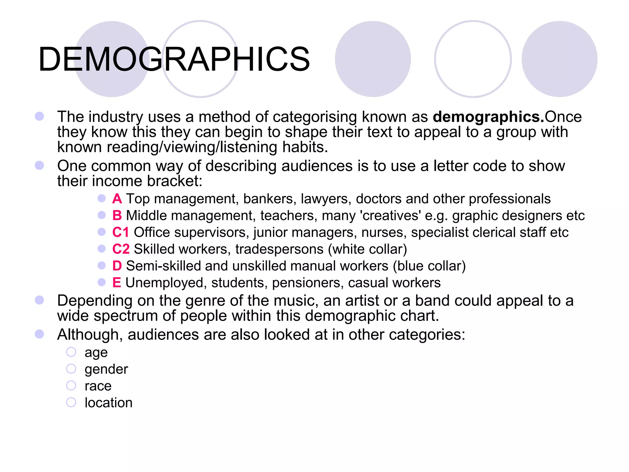 DEMOGRAPHICS
 The industry uses a method of categorising known as demographics.Once
  they know this they can begin to shape their text to appeal to a group with
  known reading/viewing/listening habits.
 One common way of describing audiences is to use a letter code to show
  their income bracket:
            A Top management, bankers, lawyers, doctors and other professionals
            B Middle management, teachers, many 'creatives' e.g. graphic designers etc
            C1 Office supervisors, junior managers, nurses, specialist clerical staff etc
            C2 Skilled workers, tradespersons (white collar)
            D Semi-skilled and unskilled manual workers (blue collar)
            E Unemployed, students, pensioners, casual workers
 Depending on the genre of the music, an artist or a band could appeal to a
  wide spectrum of people within this demographic chart.
 Although, audiences are also looked at in other categories:
       age
       gender
       race
       location
 