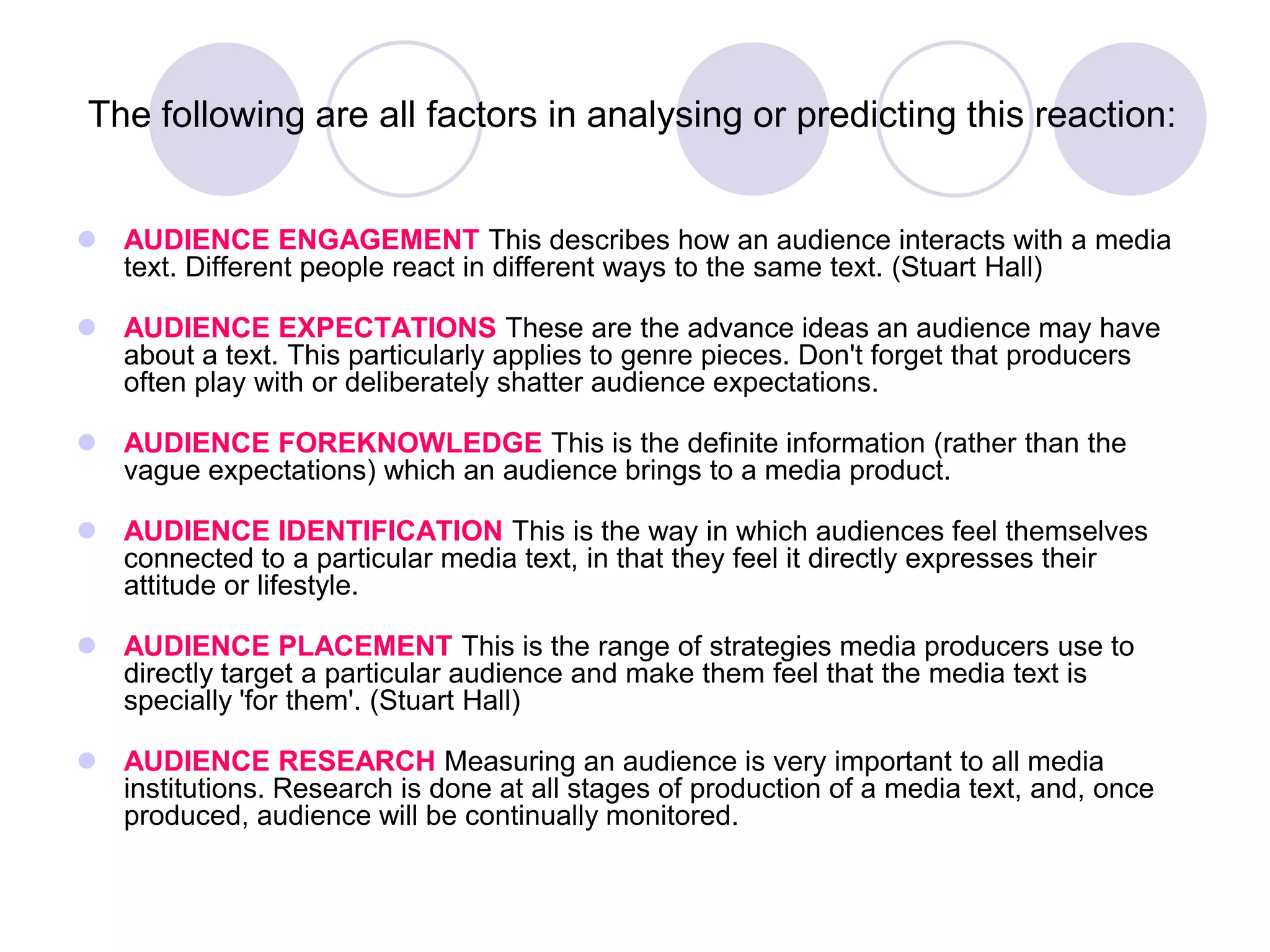 The following are all factors in analysing or predicting this reaction:


 AUDIENCE ENGAGEMENT This describes how an audience interacts with a media
  text. Different people react in different ways to the same text. (Stuart Hall)

 AUDIENCE EXPECTATIONS These are the advance ideas an audience may have
  about a text. This particularly applies to genre pieces. Don't forget that producers
  often play with or deliberately shatter audience expectations.

 AUDIENCE FOREKNOWLEDGE This is the definite information (rather than the
  vague expectations) which an audience brings to a media product.

 AUDIENCE IDENTIFICATION This is the way in which audiences feel themselves
  connected to a particular media text, in that they feel it directly expresses their
  attitude or lifestyle.

 AUDIENCE PLACEMENT This is the range of strategies media producers use to
  directly target a particular audience and make them feel that the media text is
  specially 'for them'. (Stuart Hall)

 AUDIENCE RESEARCH Measuring an audience is very important to all media
  institutions. Research is done at all stages of production of a media text, and, once
  produced, audience will be continually monitored.
 