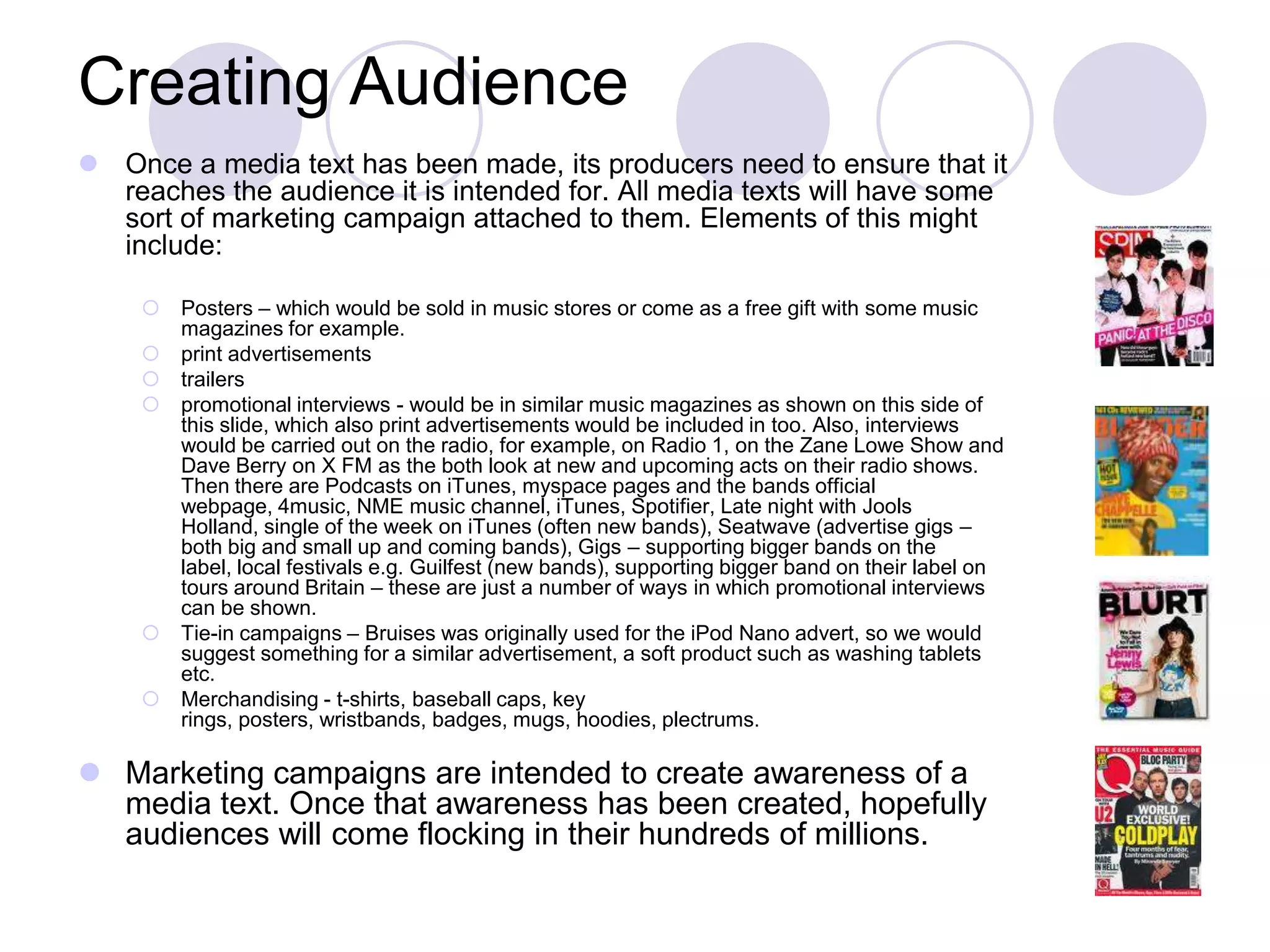 Creating Audience
 Once a media text has been made, its producers need to ensure that it
  reaches the audience it is intended for. All media texts will have some
  sort of marketing campaign attached to them. Elements of this might
  include:

     Posters – which would be sold in music stores or come as a free gift with some music
      magazines for example.
     print advertisements
     trailers
     promotional interviews - would be in similar music magazines as shown on this side of
      this slide, which also print advertisements would be included in too. Also, interviews
      would be carried out on the radio, for example, on Radio 1, on the Zane Lowe Show and
      Dave Berry on X FM as the both look at new and upcoming acts on their radio shows.
      Then there are Podcasts on iTunes, myspace pages and the bands official
      webpage, 4music, NME music channel, iTunes, Spotifier, Late night with Jools
      Holland, single of the week on iTunes (often new bands), Seatwave (advertise gigs –
      both big and small up and coming bands), Gigs – supporting bigger bands on the
      label, local festivals e.g. Guilfest (new bands), supporting bigger band on their label on
      tours around Britain – these are just a number of ways in which promotional interviews
      can be shown.
     Tie-in campaigns – Bruises was originally used for the iPod Nano advert, so we would
      suggest something for a similar advertisement, a soft product such as washing tablets
      etc.
     Merchandising - t-shirts, baseball caps, key
      rings, posters, wristbands, badges, mugs, hoodies, plectrums.

 Marketing campaigns are intended to create awareness of a
  media text. Once that awareness has been created, hopefully
  audiences will come flocking in their hundreds of millions.
 